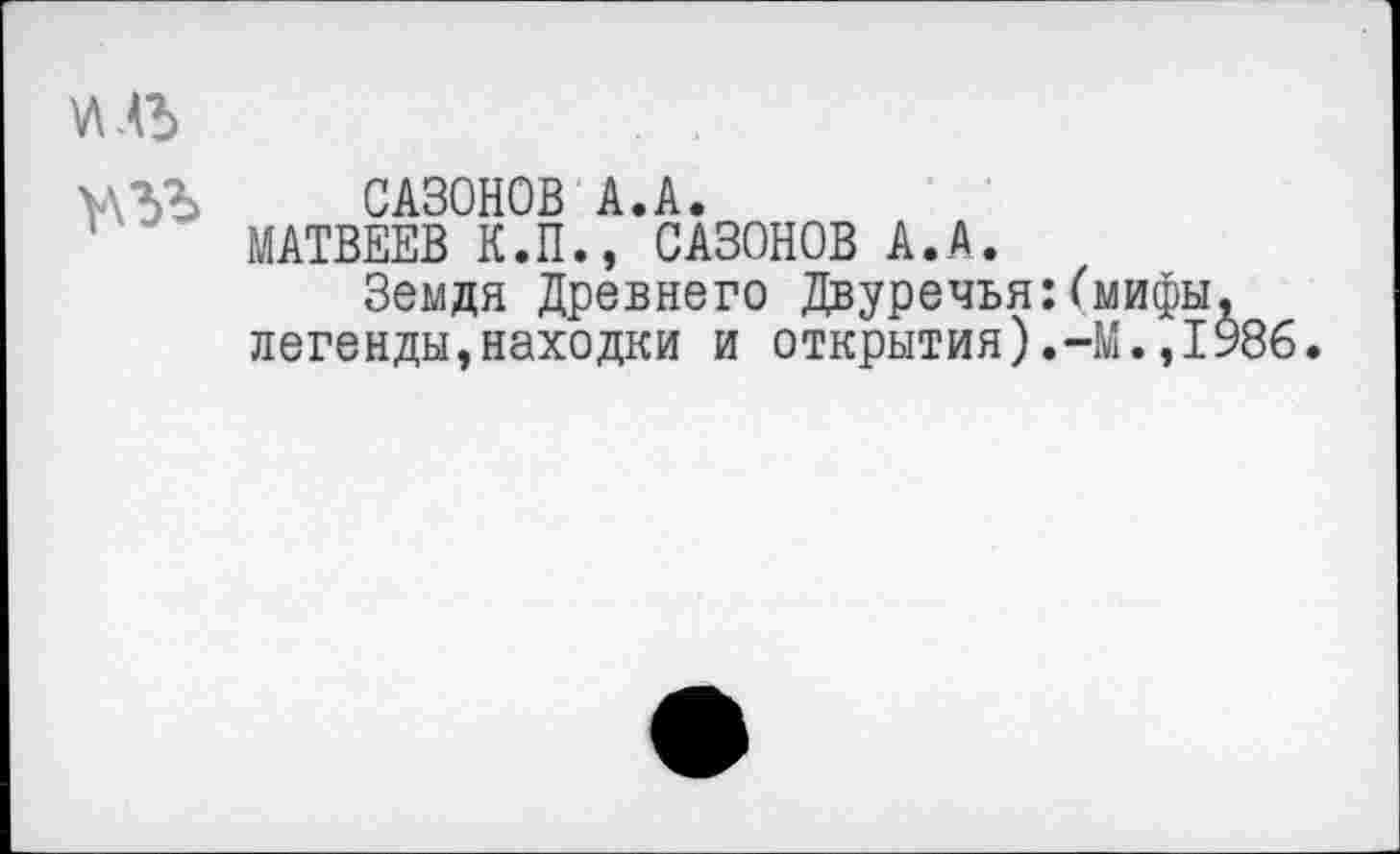 ﻿иль

САЗОНОВ А.А.
МАТВЕЕВ К.П., САЗОНОВ А.А.
Земдя Древнего Двуречья:(мифы, легенды,находки и открытия).-М.,1986